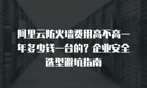 阿里云防火墙费用高不高一年多少钱一台的？企业安全选型避坑指南