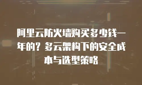 阿里云防火墙购买多少钱一年的？多云架构下的安全成本与选型策略