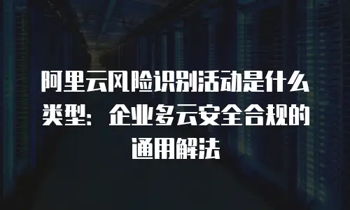 阿里云风险识别活动是什么类型：企业多云安全合规的通用解法