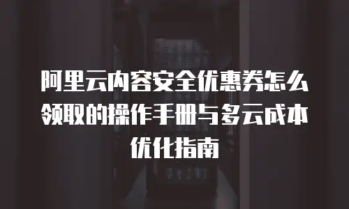 阿里云内容安全优惠券怎么领取的操作手册与多云成本优化指南