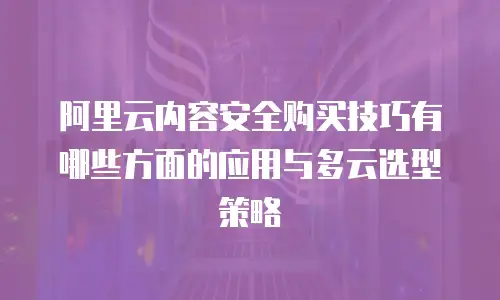 阿里云内容安全购买技巧有哪些方面的应用与多云选型策略