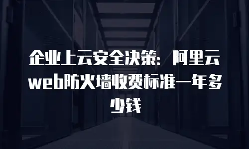 企业上云安全决策：阿里云web防火墙收费标准一年多少钱