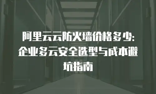 阿里云云防火墙价格多少：企业多云安全选型与成本避坑指南
