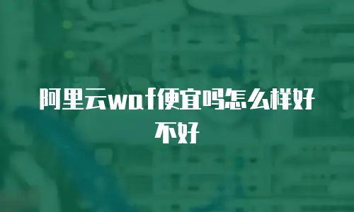 阿里云waf便宜吗怎么样,阿里云waf便宜吗怎么样好不好
