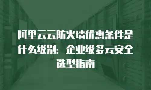 阿里云云防火墙优惠条件是什么级别：企业级多云安全选型指南