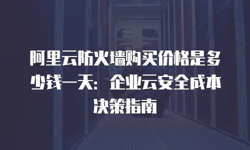阿里云防火墙购买价格是多少钱一天：企业云安全成本决策指南