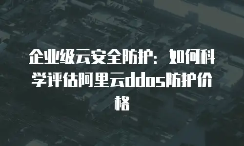 企业级云安全防护：如何科学评估阿里云ddos防护价格