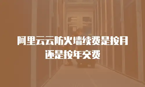 阿里云云防火墙续费是按月还是按年交费