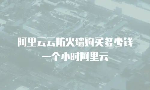 阿里云云防火墙购买多少钱一个小时阿里云
