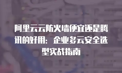 阿里云云防火墙便宜还是腾讯的好用：企业多云安全选型实战指南