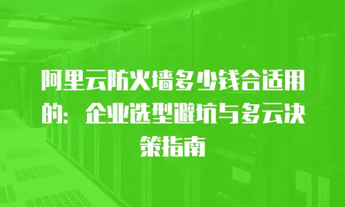 阿里云防火墙多少钱合适用的：企业选型避坑与多云决策指南