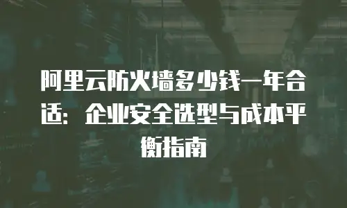 阿里云防火墙多少钱一年合适：企业安全选型与成本平衡指南