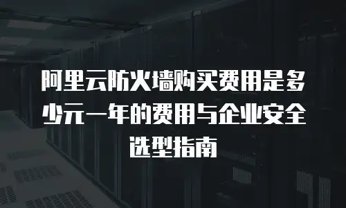 阿里云防火墙购买费用是多少元一年的费用与企业安全选型指南