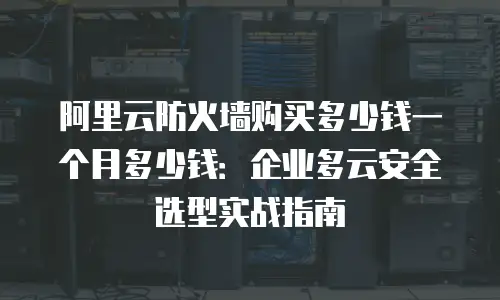 阿里云防火墙购买多少钱一个月多少钱：企业多云安全选型实战指南