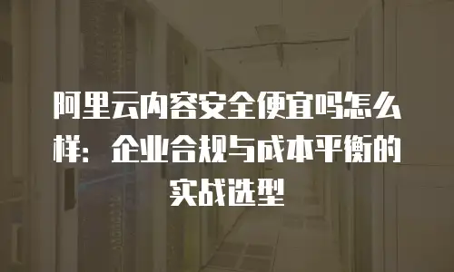 阿里云内容安全便宜吗怎么样：企业合规与成本平衡的实战选型