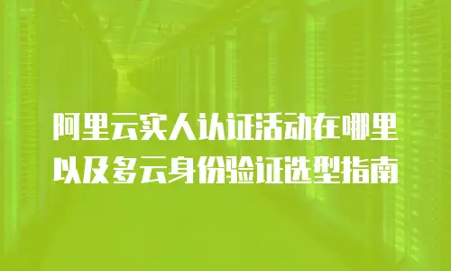 阿里云实人认证活动在哪里以及多云身份验证选型指南
