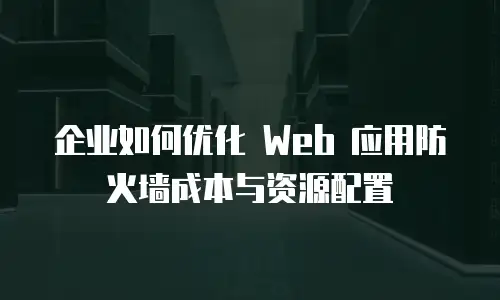 企业如何优化 Web 应用防火墙成本与资源配置