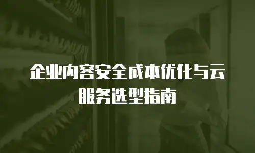 企业内容安全成本优化与云服务选型指南