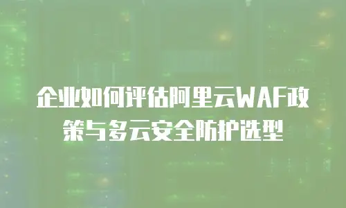 企业如何评估阿里云WAF政策与多云安全防护选型