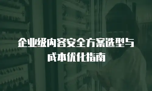企业级内容安全方案选型与成本优化指南