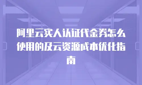 阿里云实人认证代金券怎么使用的及云资源成本优化指南