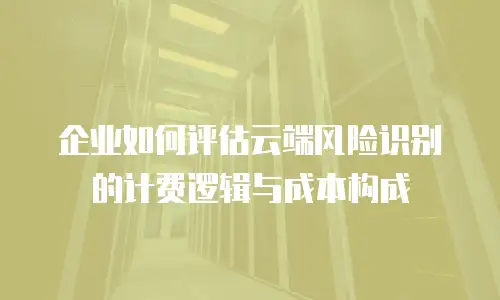 企业如何评估云端风险识别的计费逻辑与成本构成