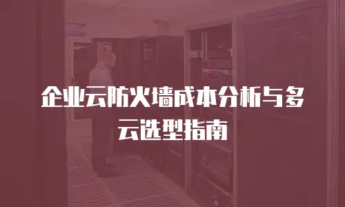 企业云防火墙成本分析与多云选型指南