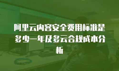 阿里云内容安全费用标准是多少一年及多云合规成本分析