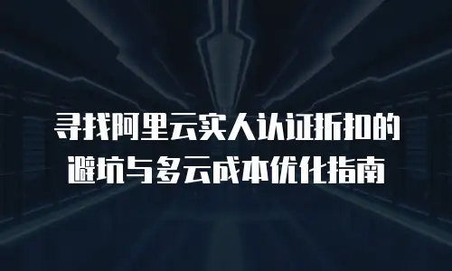 寻找阿里云实人认证折扣的避坑与多云成本优化指南
