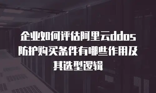 企业如何评估阿里云ddos防护购买条件有哪些作用及其选型逻辑