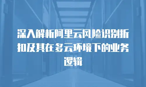 深入解析阿里云风险识别折扣及其在多云环境下的业务逻辑