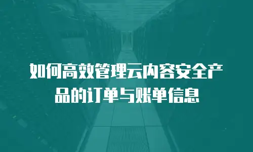 如何高效管理云内容安全产品的订单与账单信息