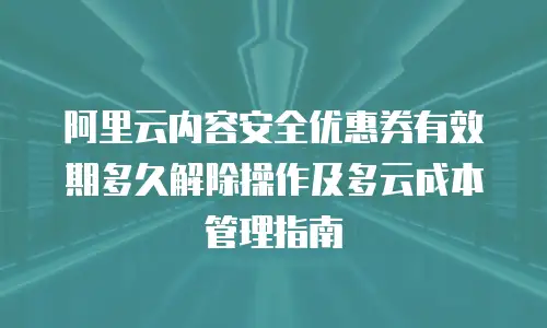 阿里云内容安全优惠券有效期多久解除操作及多云成本管理指南