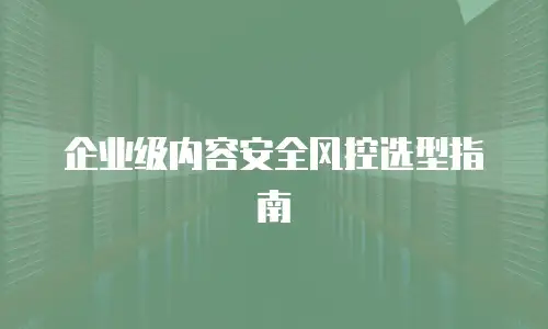企业级内容安全风控选型指南