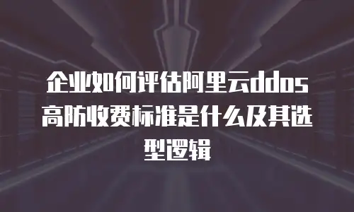 企业如何评估阿里云ddos高防收费标准是什么及其选型逻辑