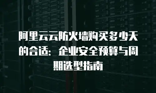 阿里云云防火墙购买多少天的合适：企业安全预算与周期选型指南