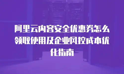 阿里云内容安全优惠券怎么领取使用及企业风控成本优化指南