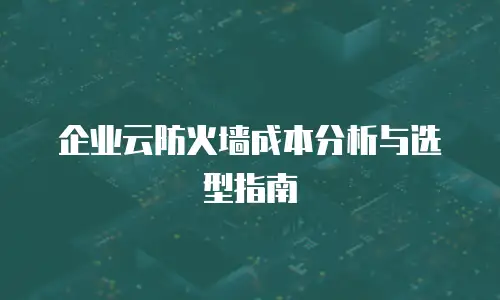 企业云防火墙成本分析与选型指南