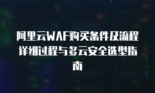 阿里云WAF购买条件及流程详细过程与多云安全选型指南