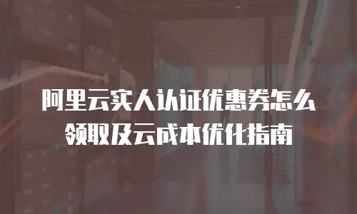 阿里云实人认证优惠券怎么领取及云成本优化指南