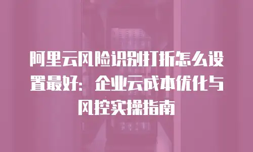 阿里云风险识别打折怎么设置最好：企业云成本优化与风控实操指南