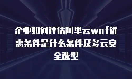 企业如何评估阿里云waf优惠条件是什么条件及多云安全选型