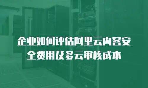 企业如何评估阿里云内容安全费用及多云审核成本