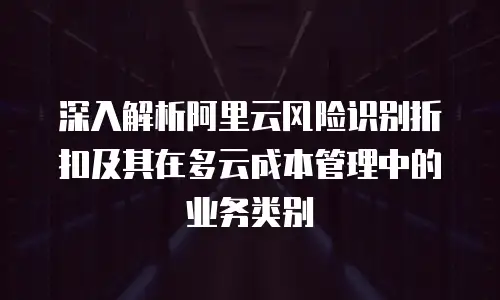 深入解析阿里云风险识别折扣及其在多云成本管理中的业务类别