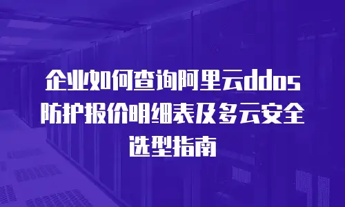 企业如何查询阿里云ddos防护报价明细表及多云安全选型指南