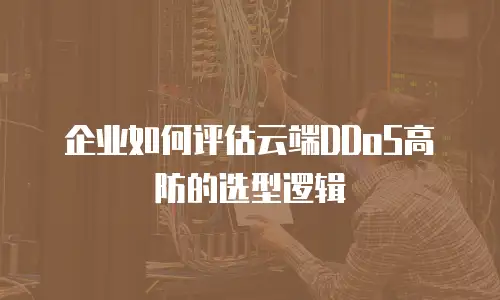 企业如何评估云端DDoS高防的选型逻辑