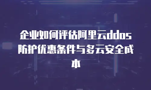 企业如何评估阿里云ddos防护优惠条件与多云安全成本