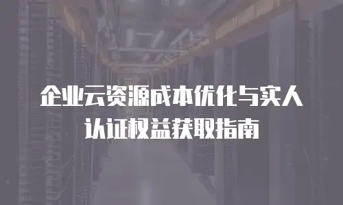企业云资源成本优化与实人认证权益获取指南