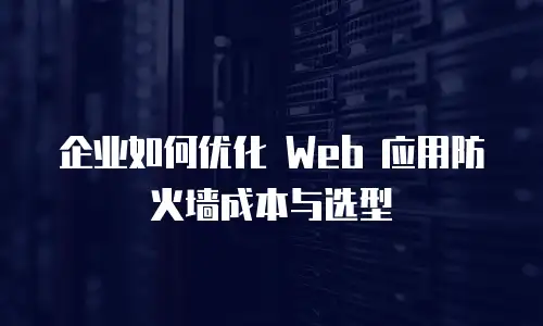 企业如何优化 Web 应用防火墙成本与选型