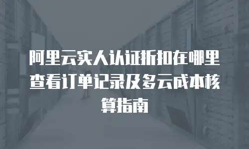 阿里云实人认证折扣在哪里查看订单记录及多云成本核算指南